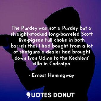 The Purdey was not a Purdey but a straight-stocked long-barreled Scott live-pigeon full choke in both barrels thai I had bought from a lot of shotguns a dealer had brought down fron Udine to the Kechlers' villa in Codroipo.