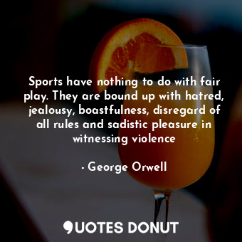 Sports have nothing to do with fair play. They are bound up with hatred, jealousy, boastfulness, disregard of all rules and sadistic pleasure in witnessing violence