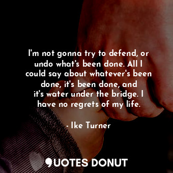 I&#39;m not gonna try to defend, or undo what&#39;s been done. All I could say about whatever&#39;s been done, it&#39;s been done, and it&#39;s water under the bridge. I have no regrets of my life.