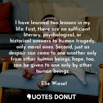 I have learned two lessons in my life: first, there are no sufficient literary, psychological, or historical answers to human tragedy, only moral ones. Second, just as despair can come to one another only from other human beings, hope, too, can be given to one only by other human beings.