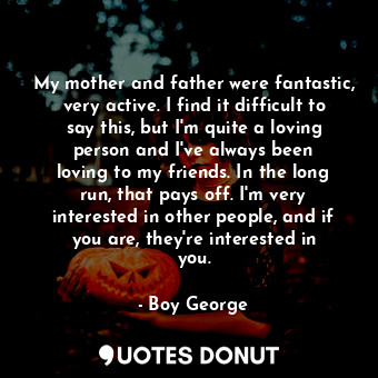 My mother and father were fantastic, very active. I find it difficult to say this, but I&#39;m quite a loving person and I&#39;ve always been loving to my friends. In the long run, that pays off. I&#39;m very interested in other people, and if you are, they&#39;re interested in you.