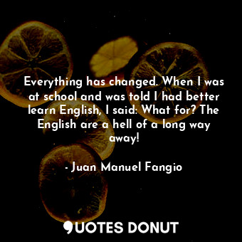 Everything has changed. When I was at school and was told I had better learn English, I said: What for? The English are a hell of a long way away!