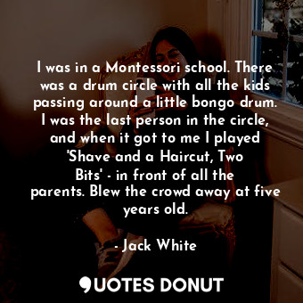 I was in a Montessori school. There was a drum circle with all the kids passing around a little bongo drum. I was the last person in the circle, and when it got to me I played &#39;Shave and a Haircut, Two Bits&#39; - in front of all the parents. Blew the crowd away at five years old.