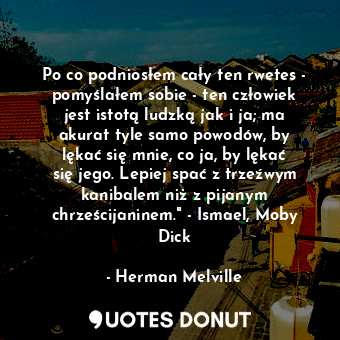 Po co podniosłem cały ten rwetes - pomyślałem sobie - ten człowiek jest istotą ludzką jak i ja; ma akurat tyle samo powodów, by lękać się mnie, co ja, by lękać się jego. Lepiej spać z trzeźwym kanibalem niż z pijanym chrześcijaninem." - Ismael, Moby Dick