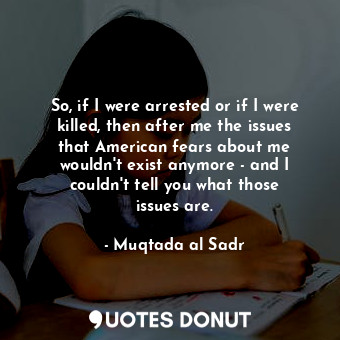 So, if I were arrested or if I were killed, then after me the issues that American fears about me wouldn&#39;t exist anymore - and I couldn&#39;t tell you what those issues are.