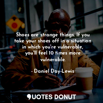 Shoes are strange things. If you take your shoes off in a situation in which you&#39;re vulnerable, you&#39;ll feel 10 times more vulnerable.