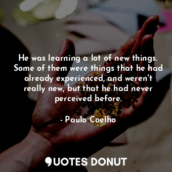 He was learning a lot of new things. Some of them were things that he had already experienced, and weren't really new, but that he had never perceived before.
