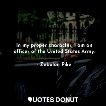  In my proper character, I am an officer of the United States Army.... - Zebulon Pike - Quotes Donut