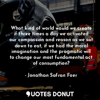 What kind of world would we create if three times a day we activated our compassion and reason as we sat down to eat, if we had the moral imagination and the pragmatic will to change our most fundamental act of consumption?