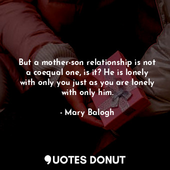 But a mother-son relationship is not a coequal one, is it? He is lonely with only you just as you are lonely with only him.