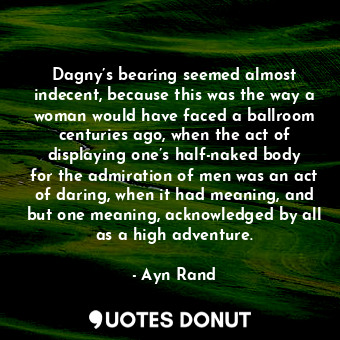 Dagny’s bearing seemed almost indecent, because this was the way a woman would have faced a ballroom centuries ago, when the act of displaying one’s half-naked body for the admiration of men was an act of daring, when it had meaning, and but one meaning, acknowledged by all as a high adventure.