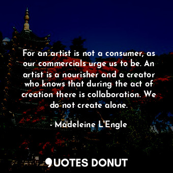 For an artist is not a consumer, as our commercials urge us to be. An artist is a nourisher and a creator who knows that during the act of creation there is collaboration. We do not create alone.
