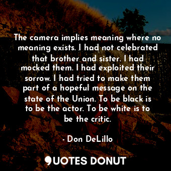 The camera implies meaning where no meaning exists. I had not celebrated that brother and sister. I had mocked them. I had exploited their sorrow. I had tried to make them part of a hopeful message on the state of the Union. To be black is to be the actor. To be white is to be the critic.