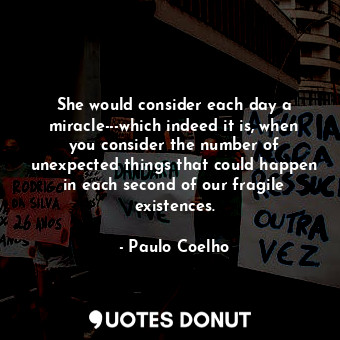 She would consider each day a miracle---which indeed it is, when you consider the number of unexpected things that could happen in each second of our fragile existences.