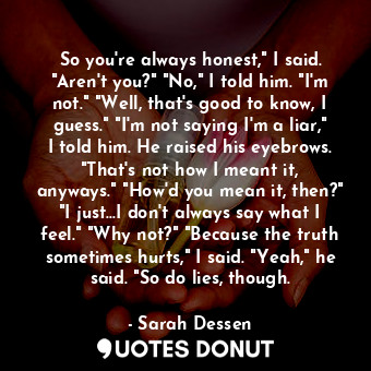 So you're always honest," I said. "Aren't you?" "No," I told him. "I'm not." "Well, that's good to know, I guess." "I'm not saying I'm a liar," I told him. He raised his eyebrows. "That's not how I meant it, anyways." "How'd you mean it, then?" "I just...I don't always say what I feel." "Why not?" "Because the truth sometimes hurts," I said. "Yeah," he said. "So do lies, though.