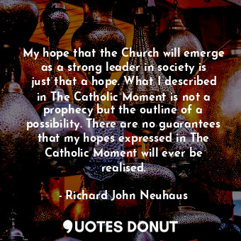 My hope that the Church will emerge as a strong leader in society is just that a hope. What I described in The Catholic Moment is not a prophecy but the outline of a possibility. There are no guarantees that my hopes expressed in The Catholic Moment will ever be realised.