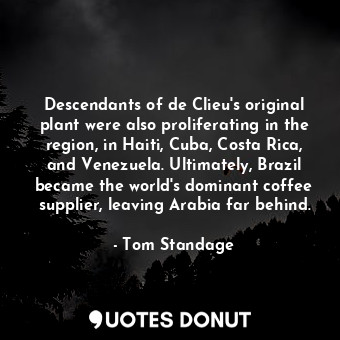 Descendants of de Clieu's original plant were also proliferating in the region, in Haiti, Cuba, Costa Rica, and Venezuela. Ultimately, Brazil became the world's dominant coffee supplier, leaving Arabia far behind.
