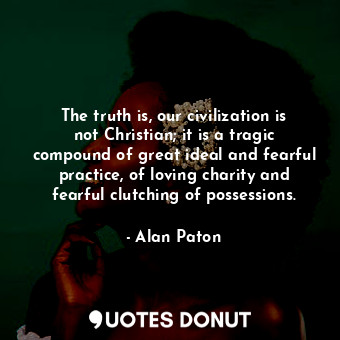 The truth is, our civilization is not Christian; it is a tragic compound of great ideal and fearful practice, of loving charity and fearful clutching of possessions.