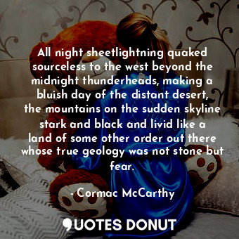 All night sheetlightning quaked sourceless to the west beyond the midnight thunderheads, making a bluish day of the distant desert, the mountains on the sudden skyline stark and black and livid like a land of some other order out there whose true geology was not stone but fear.