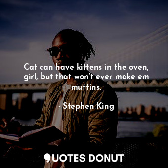 Cat can have kittens in the oven, girl, but that won’t ever make em muffins.