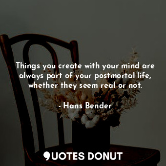 Things you create with your mind are always part of your postmortal life, whether they seem real or not.