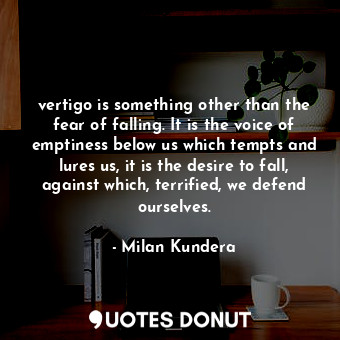 vertigo is something other than the fear of falling. It is the voice of emptiness below us which tempts and lures us, it is the desire to fall, against which, terrified, we defend ourselves.