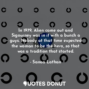 In 1979, Alien came out and Sigourney was in it with a bunch a guys. Nobody at that time expected the woman to be the hero, so that was a tradition that started.