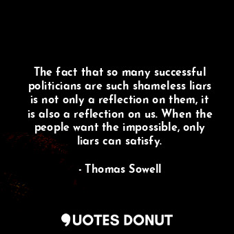 The fact that so many successful politicians are such shameless liars is not only a reflection on them, it is also a reflection on us. When the people want the impossible, only liars can satisfy.