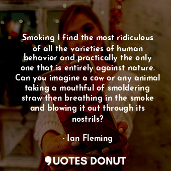 Smoking I find the most ridiculous of all the varieties of human behavior and practically the only one that is entirely against nature. Can you imagine a cow or any animal taking a mouthful of smoldering straw then breathing in the smoke and blowing it out through its nostrils?