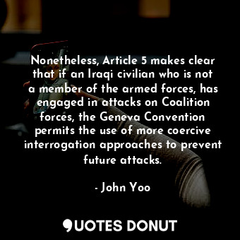 Nonetheless, Article 5 makes clear that if an Iraqi civilian who is not a member of the armed forces, has engaged in attacks on Coalition forces, the Geneva Convention permits the use of more coercive interrogation approaches to prevent future attacks.
