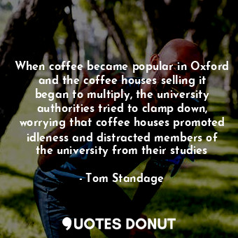 When coffee became popular in Oxford and the coffee houses selling it began to multiply, the university authorities tried to clamp down, worrying that coffee houses promoted idleness and distracted members of the university from their studies