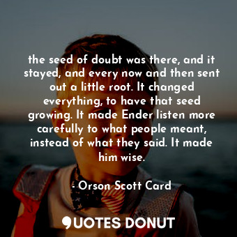 the seed of doubt was there, and it stayed, and every now and then sent out a little root. It changed everything, to have that seed growing. It made Ender listen more carefully to what people meant, instead of what they said. It made him wise.