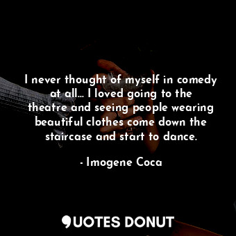 I never thought of myself in comedy at all... I loved going to the theatre and seeing people wearing beautiful clothes come down the staircase and start to dance.