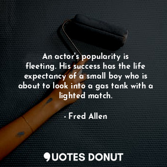 An actor&#39;s popularity is fleeting. His success has the life expectancy of a small boy who is about to look into a gas tank with a lighted match.
