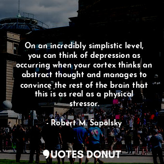 On an incredibly simplistic level, you can think of depression as occurring when your cortex thinks an abstract thought and manages to convince the rest of the brain that this is as real as a physical stressor.