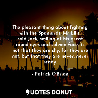 The pleasant thing about fighting with the Spaniards, Mr Ellis,’ said Jack, smiling at his great round eyes and solemn face, ‘is not that they are shy, for they are not, but that they are never, never ready.