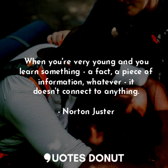 When you&#39;re very young and you learn something - a fact, a piece of information, whatever - it doesn&#39;t connect to anything.