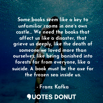 Some books seem like a key to unfamiliar rooms in one’s own castle… We need the books that affect us like a disaster, that grieve us deeply, like the death of someone we loved more than ourselves, like being banished into forests far from everyone, like a suicide. A book must be the axe for the frozen sea inside us.