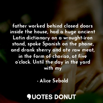 father worked behind closed doors inside the house, had a huge ancient Latin dictionary on a wrought-iron stand, spoke Spanish on the phone, and drank sherry and ate raw meat, in the form of chorizo, at five o’clock. Until the day in the yard with my