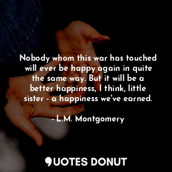 Nobody whom this war has touched will ever be happy again in quite the same way. But it will be a better happiness, I think, little sister - a happiness we've earned.