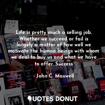 Life is pretty much a selling job. Whether we succeed or fail is largely a matter of how well we motivate the human beings with whom we deal to buy us and what we have to offer. Success