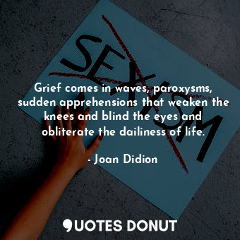 Grief comes in waves, paroxysms, sudden apprehensions that weaken the knees and blind the eyes and obliterate the dailiness of life.