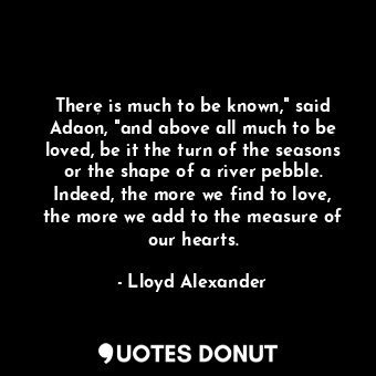 There is much to be known," said Adaon, "and above all much to be loved, be it the turn of the seasons or the shape of a river pebble. Indeed, the more we find to love, the more we add to the measure of our hearts.
