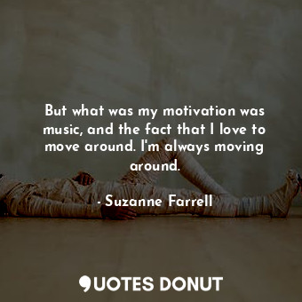But what was my motivation was music, and the fact that I love to move around. I&#39;m always moving around.