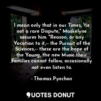 I mean only that in our Times, 'tis not a rare Dispute," Maskelyne assures him. "Reason, or any Vocation to it,-- the Pursuit of the Sciences,-- these are the hope of the Young, the new Music their Families cannot follow, occasionally not even listen to.