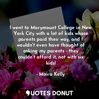 I went to Marymount College in New York City with a lot of kids whose parents paid their way, and I wouldn&#39;t even have thought of asking my parents - they couldn&#39;t afford it, not with six kids!