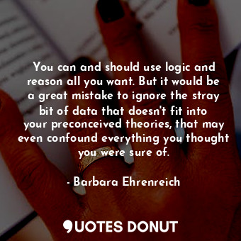 You can and should use logic and reason all you want. But it would be a great mistake to ignore the stray bit of data that doesn't fit into your preconceived theories, that may even confound everything you thought you were sure of.
