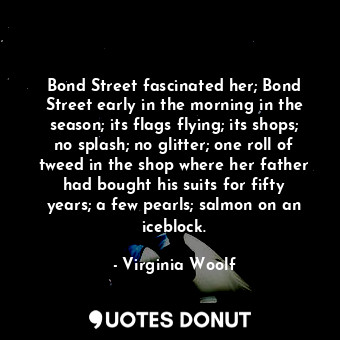 Bond Street fascinated her; Bond Street early in the morning in the season; its flags flying; its shops; no splash; no glitter; one roll of tweed in the shop where her father had bought his suits for fifty years; a few pearls; salmon on an iceblock.