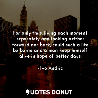 For only thus, living each moment separately and looking neither forward nor back, could such a life be borne and a man keep himself alive in hope of better days.