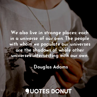 We also live in strange places: each in a universe of our own. The people with whom we populate our universes are the shadows of whole other universes intersecting with our own.
